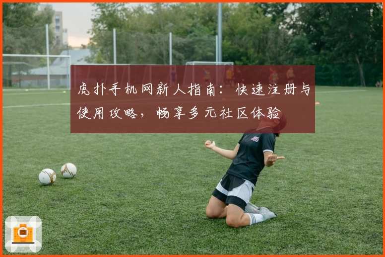 虎扑手机网新人指南：快速注册与使用攻略，畅享多元社区体验