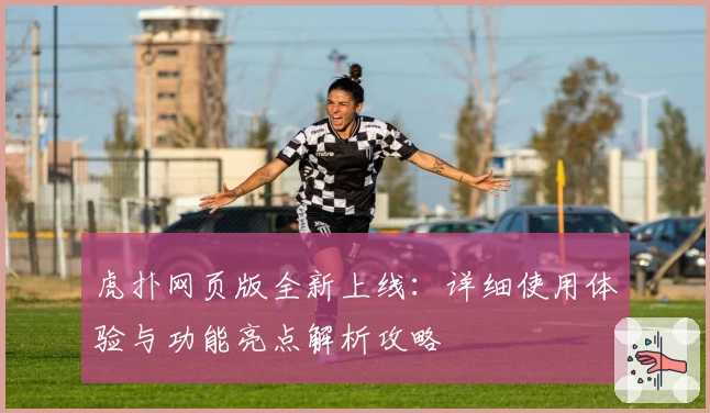 虎扑网页版全新上线：详细使用体验与功能亮点解析攻略