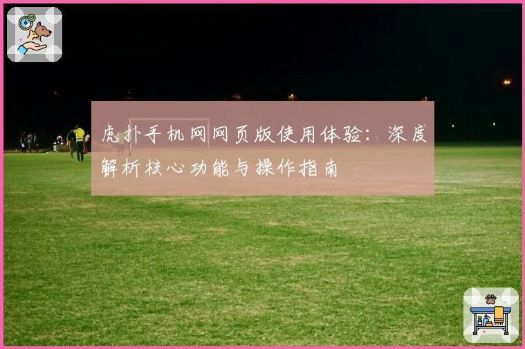 虎扑手机网网页版使用体验：深度解析核心功能与操作指南