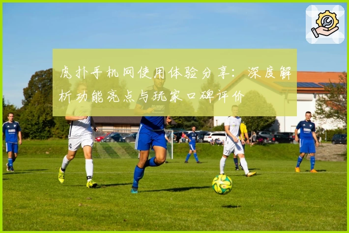 虎扑手机网使用体验分享：深度解析功能亮点与玩家口碑评价