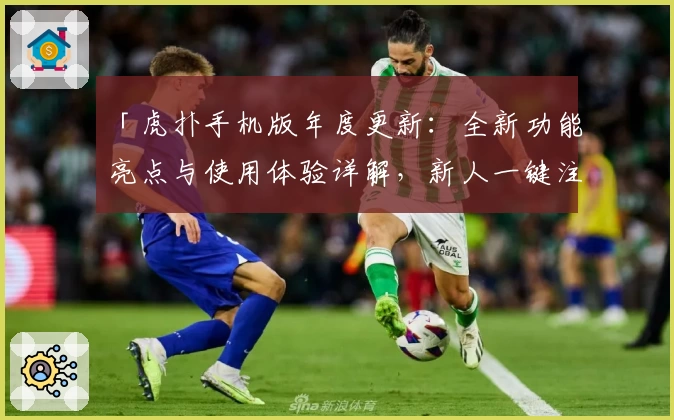 「虎扑手机版年度更新：全新功能亮点与使用体验详解，新人一键注册教程大曝光」