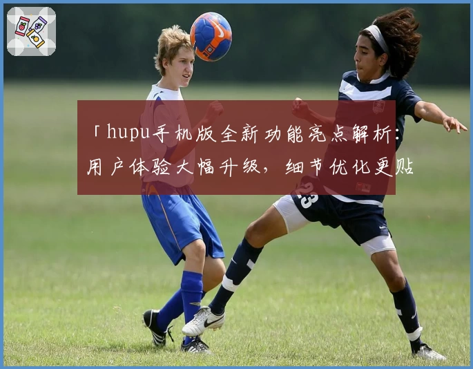 「hupu手机版全新功能亮点解析：用户体验大幅升级，细节优化更贴心」