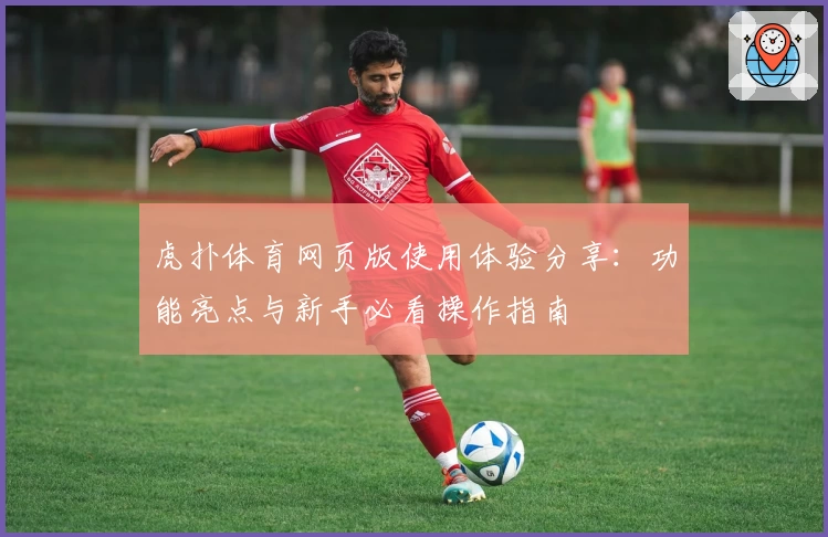 虎扑体育网页版使用体验分享：功能亮点与新手必看操作指南