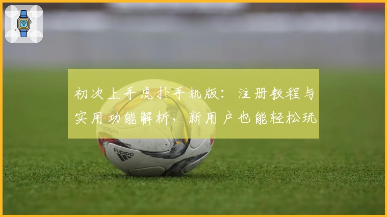 初次上手虎扑手机版：注册教程与实用功能解析，新用户也能轻松玩转社区