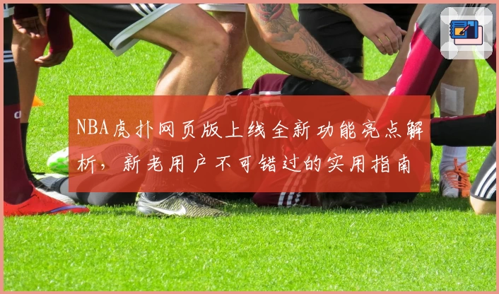NBA虎扑网页版上线全新功能亮点解析，新老用户不可错过的实用指南