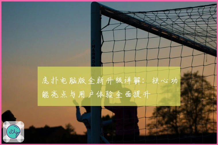 虎扑电脑版全新升级详解：核心功能亮点与用户体验全面提升