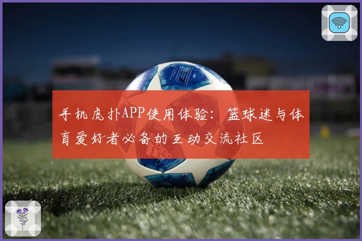 手机虎扑APP使用体验：篮球迷与体育爱好者必备的互动交流社区