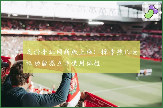 虎扑手机网新版上线：探索热门论坛功能亮点与使用体验