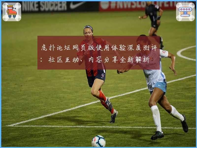 虎扑论坛网页版使用体验深度测评：社区互动、内容分享全新解析