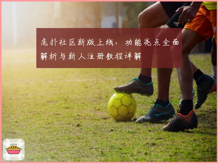 虎扑社区新版上线，功能亮点全面解析与新人注册教程详解