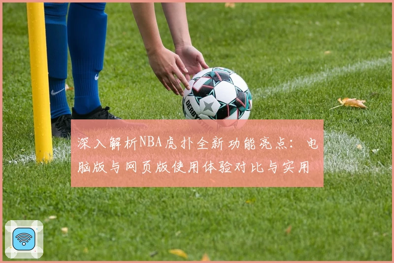 深入解析NBA虎扑全新功能亮点：电脑版与网页版使用体验对比与实用技巧分享