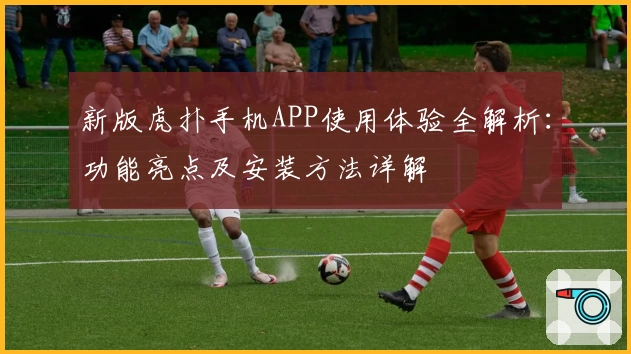 新版虎扑手机APP使用体验全解析：功能亮点及安装方法详解