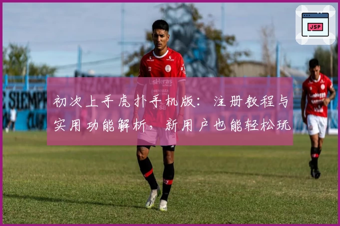 初次上手虎扑手机版：注册教程与实用功能解析，新用户也能轻松玩转社区