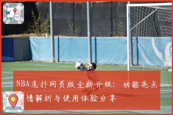 NBA虎扑网页版全新升级：功能亮点详情解析与使用体验分享
