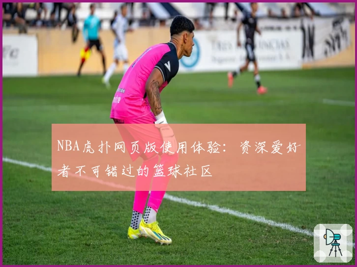 NBA虎扑网页版使用体验：资深爱好者不可错过的篮球社区