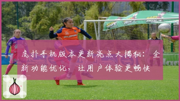 虎扑手机版本更新亮点大揭秘：全新功能优化，让用户体验更畅快