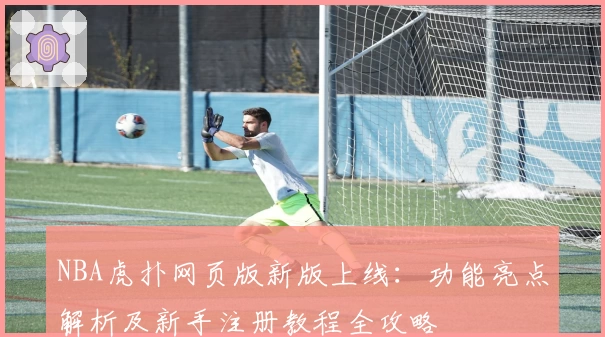 NBA虎扑网页版新版上线：功能亮点解析及新手注册教程全攻略