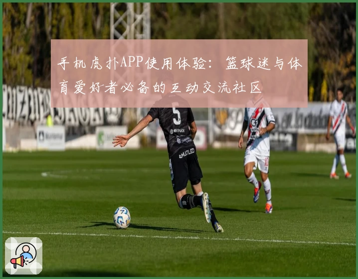 手机虎扑APP使用体验：篮球迷与体育爱好者必备的互动交流社区