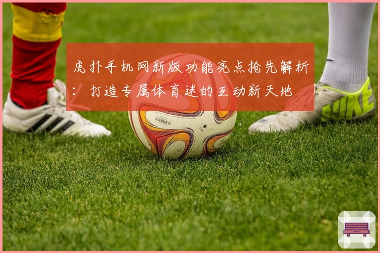 虎扑手机网新版功能亮点抢先解析：打造专属体育迷的互动新天地