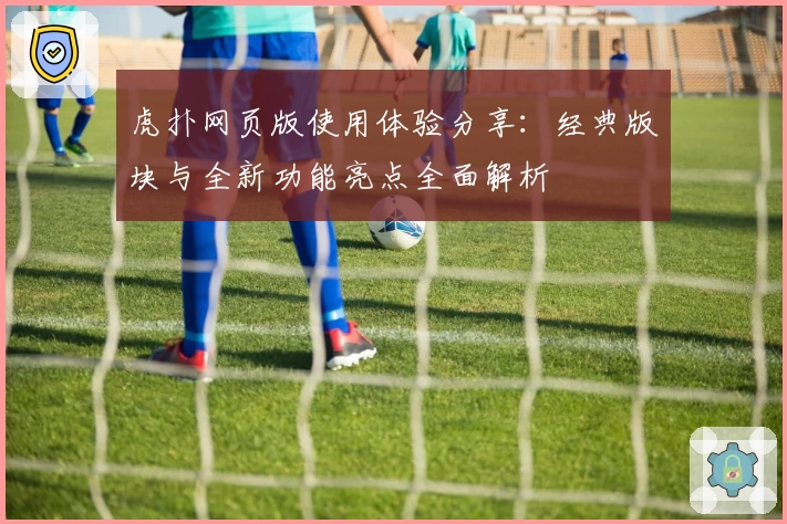 虎扑网页版使用体验分享：经典版块与全新功能亮点全面解析