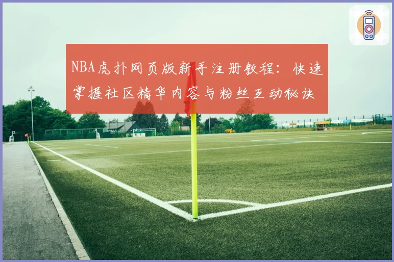 NBA虎扑网页版新手注册教程：快速掌握社区精华内容与粉丝互动秘诀