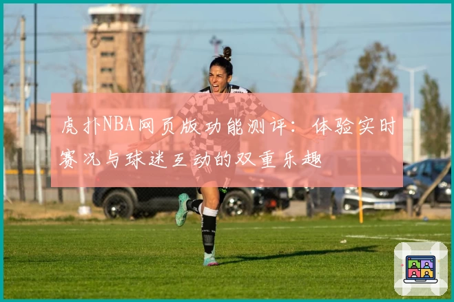 虎扑NBA网页版功能测评：体验实时赛况与球迷互动的双重乐趣