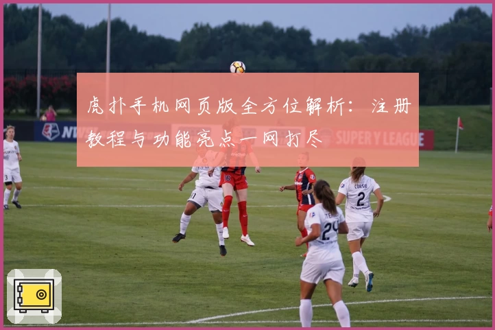 虎扑手机网页版全方位解析：注册教程与功能亮点一网打尽