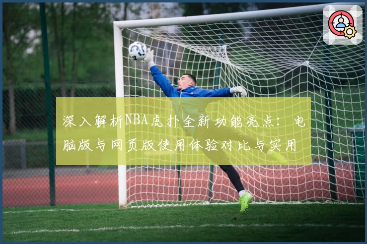 深入解析NBA虎扑全新功能亮点：电脑版与网页版使用体验对比与实用技巧分享