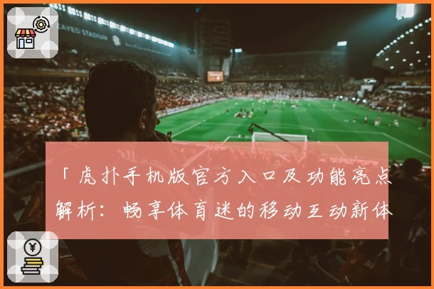 「虎扑手机版官方入口及功能亮点解析：畅享体育迷的移动互动新体验」