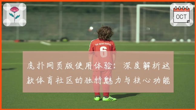 虎扑网页版使用体验：深度解析这款体育社区的独特魅力与核心功能亮点