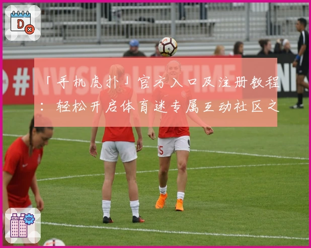 「手机虎扑」官方入口及注册教程：轻松开启体育迷专属互动社区之旅